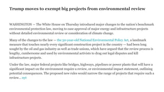 Trump moves to exempt big projects from environmental review
WASHINGTON — The White House on Thursday introduced major changes to the nation’s benchmark
environmental protection law, moving to ease approval of major energy and infrastructure projects
without detailed environmental review or consideration of climate change.
Many of the changes to the law — the 50-year-old National Environmental Policy Act, a landmark
measure that touches nearly every significant construction project in the country — had been long
sought by the oil and gas industry as well as trade unions, which have argued that the review process is
lengthy, cumbersome and used by environmental activists to drag out legal disputes and kill
infrastructure projects.
Under the law, major federal projects like bridges, highways, pipelines or power plants that will have a
significant impact on the environment require a review, or environmental impact statement, outlining
potential consequences. The proposed new rules would narrow the range of projects that require such a
review… nyt
 