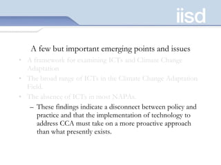 A few but important emerging points and issues A framework for examining ICTs and Climate Change Adaptation The broad range of ICTs in the Climate Change Adaptation Field.  The absence of ICTs in most NAPAs.  These findings indicate a disconnect between policy and practice and that the implementation of technology to address CCA must take on a more proactive approach than what presently exists.  