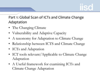 Part 1: Global Scan of ICTs and Climate Change Adaptation The Changing Climate Vulnerability and Adaptive Capacity A taxonomy for Adaptation to Climate Change Relationship between ICTS and Climate Change ICTs and Adaptation ICT tools relevant/Applicable to Climate Change Adaptation A Useful framework for examining ICTs and Climate Change Adaptation 