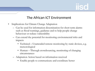 The African ICT Environment Implications for Climate Change Adaptation Can be used for information dissemination for short term alarms such as flood warnings, guidance and to help people change behaviour or reduce vulnerability Can extend the potential for monitoring environmental risks and impacts Technical – Unattended remote monitoring by static devices, e.g. meteorological Human – Through crowdsourcing, monitoring of changing circumstances Adaptation Action based on information received Enable people to communicate and coordinate better 