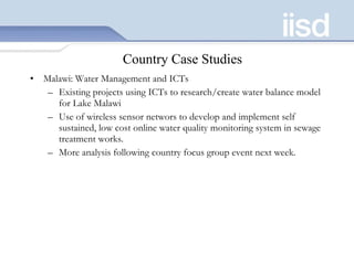 Country Case Studies Malawi: Water Management and ICTs Existing projects using ICTs to research/create water balance model for Lake Malawi Use of wireless sensor networs to develop and implement self sustained, low cost online water quality monitoring system in sewage treatment works.  More analysis following country focus group event next week.  