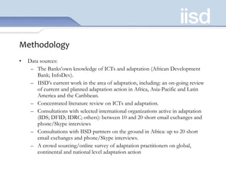 Methodology Data sources:  The Banks’own knowledge of ICTs and adaptation (African Development Bank; InfoDev). IISD’s current work in the area of adaptation, including: an on-going review of current and planned adaptation action in Africa, Asia-Pacific and Latin America and the Caribbean. Concentrated literature review on ICTs and adaptation.  Consultations with selected international organizations active in adaptation (IDS; DFID; IDRC; others): between 10 and 20 short email exchanges and phone/Skype interviews Consultations with IISD partners on the ground in Africa: up to 20 short email exchanges and phone/Skype interviews. A crowd sourcing/online survey of adaptation practitioners on global, continental and national level adaptation action 