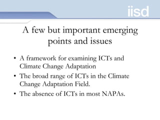A few but important emerging points and issues A framework for examining ICTs and Climate Change Adaptation The broad range of ICTs in the Climate Change Adaptation Field.  The absence of ICTs in most NAPAs.  