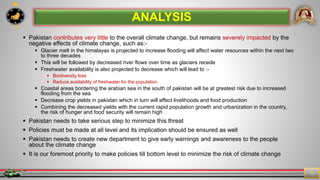 7
11
 Pakistan contributes very little to the overall climate change, but remains severely impacted by the
negative effects of climate change, such as:-
 Glacier melt in the himalayas is projected to increase flooding will affect water resources within the next two
to three decades
 This will be followed by decreased river flows over time as glaciers recede
 Freshwater availability is also projected to decrease which will lead to :-
 Biodiversity loss
 Reduce availability of freshwater for the population
 Coastal areas bordering the arabian sea in the south of pakistan will be at greatest risk due to increased
flooding from the sea
 Decrease crop yields in pakistan which in turn will affect livelihoods and food production
 Combining the decreased yields with the current rapid population growth and urbanization in the country,
the risk of hunger and food security will remain high
 Pakistan needs to take serious step to minimize this threat
 Policies must be made at all level and its implication should be ensured as well
 Pakistan needs to create new department to give early warnings and awareness to the people
about the climate change
 It is our foremost priority to make policies till bottom level to minimize the risk of climate change
ANALYSIS
 