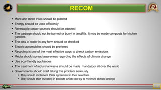 7
12
 More and more trees should be planted
 Energy should be used efficiently
 Renewable power sources should be adopted
 The garbage should not be burned or burry in landfills. It may be made composts for kitchen
gardens
 The loss of water in any form should be checked
 Electric automobiles should be preferred
 Recycling is one of the most effective ways to check carbon emissions
 Media should spread awareness regarding the effects of climate change
 Use eco-friendly appliances
 The treatment of industrial waste should be made mandatory all over the world
 Governments should start taking this problem seriously
 They should implement Paris agreement in their countries
 They should start investing in projects which can try to minimize climate change
RECOM
 