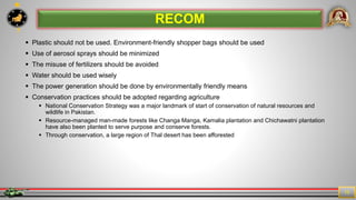 7
13
 Plastic should not be used. Environment-friendly shopper bags should be used
 Use of aerosol sprays should be minimized
 The misuse of fertilizers should be avoided
 Water should be used wisely
 The power generation should be done by environmentally friendly means
 Conservation practices should be adopted regarding agriculture
 National Conservation Strategy was a major landmark of start of conservation of natural resources and
wildlife in Pakistan.
 Resource-managed man-made forests like Changa Manga, Kamalia plantation and Chichawatni plantation
have also been planted to serve purpose and conserve forests.
 Through conservation, a large region of Thal desert has been afforested
RECOM
 