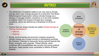7
2
• The distribution of weather patterns can vary due to climate
change when such change persists for a long time The World
Meteorological Organization defines climate change as a
change in average weather conditions or in the time variation
of weather within the context of longer-term average
conditions, which are defined as a timeframe of 30 yrs or
more.
• Factors that can shape climate are called climate forcings or
"forcing mechanisms".
• Internal
• External
• Social, environmental and economic impacts caused by
climate change are of great concern in developing countries
like Pakistan. Pakistan is frequently facing natural hazards like
floods, droughts, and cyclones. These hazards, when
combined with susceptibilities like poverty and wrong political
decisions, make people more vulnerable to effects of these
hazards.
INTRO
Elements
of
climate
change
Biotic
processes
Variations in
the amount
of solar
energy
Tectonic
plates
Volcanic
eruptions
 
