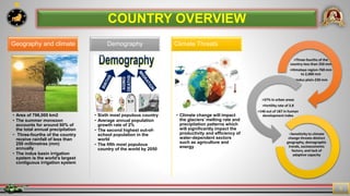 7
5
COUNTRY OVERVIEW
• Area of 796,000 km2
• The summer monsoon
accounts for around 60% of
the total annual precipitation
• Three-fourths of the country
receive rainfall of less than
250 millimetres (mm)
annually
• The indus basin irrigation
system is the world’s largest
contiguous irrigation system
Geography and climate
• Sixth most populous country
• Average annual population
growth rate of 2%
• The second highest out-of-
school population in the
world
• The fifth most populous
country of the world by 2050
Demography
• Climate change will impact
the glaciers’ melting rate and
precipitation patterns which
will significantly impact the
productivity and efficiency of
water-dependent sectors
such as agriculture and
energy
Climate Threats
>Three-fourths of the
country-less than 250 mm
>Himalaya region-760 mm
to 2,000 mm
>Indus plain-230 mm
>37% in urban areas
>Fertility rate of 3.8
>146 out of 187 in human
development index
>Sensitivity to climate
change threats-distinct
geography, demographic
trends, socioeconomic
factors, and lack of
adaptive capacity
 