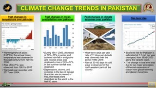 7
6
CLIMATE CHANGE TRENDS IN PAKISTAN
• Warming trend of about
0.57°C in the annual mean
temperature was observed in
the past century from 1901 to
2000
• Rise of 0.47°C, was
observed from 1961 to 2017
• Warmest year recorded until
2017 was 2004.
Past changes in
temperature over pakistan
• During 1951–2000, decrease
of 10%–15% in winter and
summer rainfall in arid plains
and coastal areas was
observed,a rise of 18%–32%
in the summer rainfall was
observed
• Depressions, storms, and
cyclones in the bay of bengal
& arabian sea increased in
freq.The floods were
described as the worst in the
last 80 years
Past changes in mean
precipitation over pakistan
• Heat wave days per year -
rate of 11 days per decade
was observed over the
period 1980–2018
• Rise of 30–60 days in cold
wave is observed in the
north-western parts of the
country
Past changes in climate
extremes over pakistan
• Sea level rise for Pakistan is
estimated at 1.1 mm per year
(mm/year) from 1856–2000
along the karachi coast.
• The change in sea level was
due to two major processes
of thermal expansion of
ocean from global warming
and glacier mass loss.
Sea level rise
 