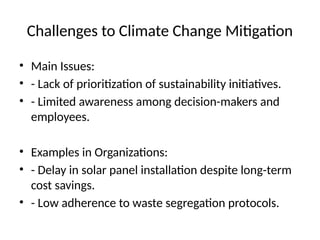 Challenges to Climate Change Mitigation
• Main Issues:
• - Lack of prioritization of sustainability initiatives.
• - Limited awareness among decision-makers and
employees.
• Examples in Organizations:
• - Delay in solar panel installation despite long-term
cost savings.
• - Low adherence to waste segregation protocols.
 