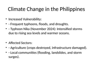 Climate Change in the Philippines
• Increased Vulnerability:
• - Frequent typhoons, floods, and droughts.
• - Typhoon Nika (November 2024): Intensified storms
due to rising sea levels and warmer oceans.
• Affected Sectors:
• - Agriculture (crops destroyed, infrastructure damaged).
• - Local communities (flooding, landslides, and storm
surges).
 
