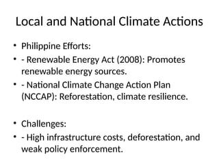 Local and National Climate Actions
• Philippine Efforts:
• - Renewable Energy Act (2008): Promotes
renewable energy sources.
• - National Climate Change Action Plan
(NCCAP): Reforestation, climate resilience.
• Challenges:
• - High infrastructure costs, deforestation, and
weak policy enforcement.
 
