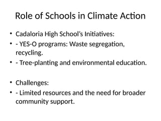 Role of Schools in Climate Action
• Cadaloria High School’s Initiatives:
• - YES-O programs: Waste segregation,
recycling.
• - Tree-planting and environmental education.
• Challenges:
• - Limited resources and the need for broader
community support.
 