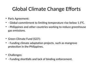Global Climate Change Efforts
• Paris Agreement:
• - Global commitment to limiting temperature rise below 1.5°C.
• - Philippines and other countries working to reduce greenhouse
gas emissions.
• Green Climate Fund (GCF):
• - Funding climate adaptation projects, such as mangrove
protection in the Philippines.
• Challenges:
• - Funding shortfalls and lack of binding enforcement.
 