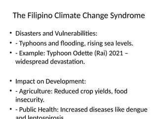 The Filipino Climate Change Syndrome
• Disasters and Vulnerabilities:
• - Typhoons and flooding, rising sea levels.
• - Example: Typhoon Odette (Rai) 2021 –
widespread devastation.
• Impact on Development:
• - Agriculture: Reduced crop yields, food
insecurity.
• - Public Health: Increased diseases like dengue
 