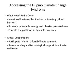 Addressing the Filipino Climate Change
Syndrome
• What Needs to Be Done:
• - Invest in climate-resilient infrastructure (e.g., flood
barriers).
• - Promote renewable energy and disaster preparedness.
• - Educate the public on sustainable practices.
• Global Cooperation:
• - Participate in international climate summits.
• - Secure funding and technological support for climate
resilience.
 