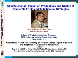 Climate change: Impact on Productivity and Quality of
Temperate Fruits and Its Mitigation Strategies
Presentation for National workshop on “Climate Change Impact, Mitigation,
and Adaptation for Sustainable Horticulture,
held on
July 23–24, 2015 at Amity School of Natural Resources and Sustainable
Development, Amity University Campus, Sector-125, Noida, India
M. K. Verma, Ph. D., ARS, FSHI
Principal Scientist (Hort.)
Division of Fruits & Horticultural Technology
ICAR-Indian Agricultural Research Institute
New Delhi – 110
 