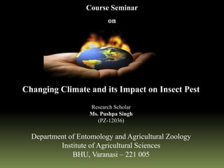 Changing Climate and its Impact on Insect Pest
Research Scholar
Ms. Pushpa Singh
(PZ-12036)
Department of Entomology and Agricultural Zoology
Institute of Agricultural Sciences
BHU, Varanasi – 221 005
Course Seminar
on
 