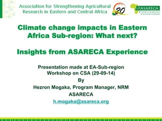 Climate change impacts in Eastern
Africa Sub-region: What next?
Insights from ASARECA Experience
Presentation made at EA-Sub-region
Workshop on CSA (29-09-14)
By
Hezron Mogaka, Program Manager, NRM
ASARECA
h.mogaka@asareca.org
 