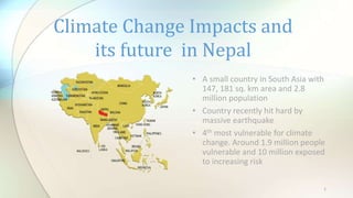 Climate Change Impacts and
its future in Nepal
• A small country in South Asia with
147, 181 sq. km area and 2.8
million population
• Country recently hit hard by
massive earthquake
• 4th most vulnerable for climate
change. Around 1.9 million people
vulnerable and 10 million exposed
to increasing risk
1
 