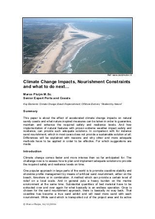 ©	
  Marco	
  Pluijm,	
  16/12/2016	
  
	
  
	
  
	
  
	
  
	
  
	
  
	
  
	
  
	
  
	
  
	
  
	
  
	
  
	
  
	
  
	
  
Ref. www.zandmotor.nl
Climate Change Impacts, Nourishment Constraints
and what to do next…
Marco Pluijm M.Sc.
Senior Expert Ports and Coasts
Key Elements: Climate Change; Beach Replenishment; Offshore Barriers; “Resilient by Nature”
Summary
This paper is about the effect of accelerated climate change impacts on natural
sandy coasts and what nature inspired measures can be taken in order to guarantee,
maintain and enhance the required safety and resilience levels. And how
implementation of natural features with proven extreme weather impact safety and
resilience, can provide such adequate solutions. In comparison with for instance
sand nourishment, which in most cases does not provide a sustainable solution at all.
Differences will be explained with reasons and why other and more adequate
methods have to be applied in order to be effective. For which suggestions are
made.
Introduction
Climate change comes faster and more intense than so far anticipated for. The
challenge now is to assess how to plan and implement adequate solutions to provide
the required safety and resilience levels on time.
One popular approach in large parts of the world is to promote coastline stability and
shoreline profile management by means of artificial sand nourishment, either on the
beach, foreshore or in combination. A method which can provide a certain level of
relief on a local scale. And in general puts a heavy burden on the marine
environment at the same time. Substantial quantities of bed material have to be
extracted over and over again for what basically is an endless operation. Once is
chosen for the sand nourishment approach, there is basically no way back. That
coastline has become a true sand addict and will need more sand with each
nourishment. While sand which is transported out of the project area and its active
 