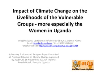 Impact of Climate Change on the
Livelihoods of the Vulnerable
Groups - more especially the
Women in Uganda
By Joshua Zake, Doctoral Research Fellow at BOKU, Vienna, Austria
Email: joszake@gmail.com; Tel: +256773057488
Personal website: http://ug.linkedin.com/pub/joshua-zake/23/45/181

A Country Position and Analyses Paper Presented
at National Tribunal on Climate Change organized
by AWEPON, 16 November, 2012 at Imperial
Royale Hotel, Kampala Uganda

 