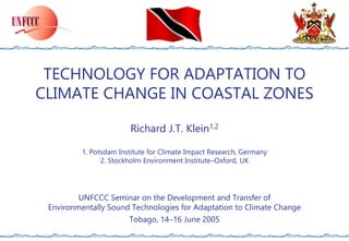 TECHNOLOGY FOR ADAPTATION TO
CLIMATE CHANGE IN COASTAL ZONES
Richard J.T. Klein1,2
1. Potsdam Institute for Climate Impact Research, Germany
2. Stockholm Environment Institute–Oxford, UK
UNFCCC Seminar on the Development and Transfer of
Environmentally Sound Technologies for Adaptation to Climate Change
Tobago, 14–16 June 2005
 