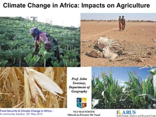 Climate Change in Africa: Impacts on Agriculture Prof. John Sweeney, Department of Geography NUI MAYNOOTH Ollscoil na Éireann Má Nuad Food Security & Climate Change in Africa  –  A community solution. 20 th  May 2010 