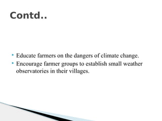  Educate farmers on the dangers of climate change.
 Encourage farmer groups to establish small weather
observatories in their villages.
Contd..
 