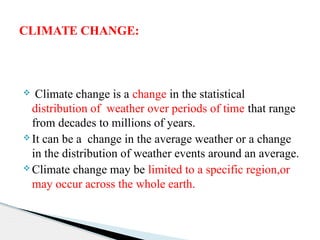 Climate change is a change in the statistical
distribution of weather over periods of time that range
from decades to millions of years.
 It can be a change in the average weather or a change
in the distribution of weather events around an average.
 Climate change may be limited to a specific region,or
may occur across the whole earth.
CLIMATE CHANGE:
 