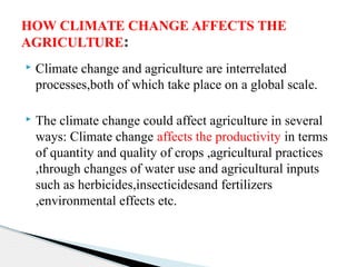  Climate change and agriculture are interrelated
processes,both of which take place on a global scale.
 The climate change could affect agriculture in several
ways: Climate change affects the productivity in terms
of quantity and quality of crops ,agricultural practices
,through changes of water use and agricultural inputs
such as herbicides,insecticidesand fertilizers
,environmental effects etc.
HOW CLIMATE CHANGE AFFECTS THE
AGRICULTURE:
 
