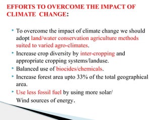  To overcome the impact of climate change we should
adopt land/water conservation agriculture methods
suited to varied agro-climates.
 Increase crop diversity by inter-cropping and
appropriate cropping systems/landuse.
 Balanced use of biocides/chemicals.
 Increase forest area upto 33% of the total geographical
area.
 Use less fossil fuel by using more solar/
Wind sources of energy.
EFFORTS TO OVERCOME THE IMPACT OF
CLIMATE CHANGE:
 