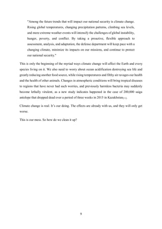 9
"Among the future trends that will impact our national security is climate change.
Rising global temperatures, changing precipitation patterns, climbing sea levels,
and more extreme weather events will intensify the challenges of global instability,
hunger, poverty, and conflict. By taking a proactive, flexible approach to
assessment, analysis, and adaptation, the defense department will keep pace with a
changing climate, minimize its impacts on our missions, and continue to protect
our national security."
This is only the beginning of the myriad ways climate change will affect the Earth and every
species living on it. We also need to worry about ocean acidification destroying sea life and
greatly reducing another food source, while rising temperatures and filthy air ravages our health
and the health of other animals. Changes in atmospheric conditions will bring tropical diseases
to regions that have never had such worries, and previously harmless bacteria may suddenly
become lethally virulent, as a new study indicates happened in the case of 200,000 saiga
antelope that dropped dead over a period of three weeks in 2015 in Kazakhstan[11].
Climate change is real. It’s our doing. The effects are already with us, and they will only get
worse.
This is our mess. So how do we clean it up?
 
