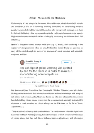 10
Denial – Welcome to the Madhouse
Unfortunately, it’s not going to be that simple. The road forward, already littered with hazards
and blind turns, is also full of stumbling, fumbling, blindfolded, and unfortunately powerful
people, who cheerfully tied that blindfold themselves after buying it with money given to them
by the fossil fuel industry. One government in particular – which also happens to be the second-
biggest contributor to atmospheric carbon – is happily, shamelessly married to the fossil fuel
industry[12].
Himself a long-time climate science denier (see Fig. 6, below), since ascending to the
superpower’s top government office last year, US President Donald Trump has appointed an
army of like-minded people to some of his government’s most important and potentially
dangerous positions.
Fig. 5, a 2012 tweet by Donald Trump.
For Secretary of State Trump hired then ExxonMobil CEO Rex Tillerson, a man who during
his long career in the fossil fuel industry has cultivated business relationships with many oil
rich nations such as Saudi Arabia, Qatar, and Russia, and who since taking up his new position
has abolished key climate change roles within the government and reportedly instructed US
diplomats to evade questions on climate change and the US stance on the Paris Climate
Agreement[13,14].
Trump’s Secretary of Energy and Administrator of The Environmental Protection Agency are
Rick Perry and Scott Pruitt respectively, both of whom spout so much nonsense on the subject
of climate change that they each have a dedicated page on climate news and information
 