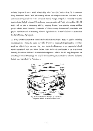 11
website Skeptical Science, which is headed by John Cook, chief author of the 2013 consensus
study mentioned earlier. Both have firmly denied, on multiple occasions, that there is any
consensus among scientists on the causes of climate change, and just as adamantly refuse to
acknowledge the link between CO2 and rising temperatures[15,16]. Pruitt, who sued the EPA 14
times – all but once in partnership with key industry figures – now runs that agency, and has
gutted science panels, removed all mention of climate change from the official website, and
played important roles in abolishing previous regulations and in the US decision to pull out of
the Paris Climate Agreement.
At every turn the current U.S administration has not only been a body of gleeful, smirking
science deniers – during the recent snowfalls, Trump was mockingly tweeting about how they
could use a bit of global warming – they have also refused to engage in any meaningful talk of
emissions control, and have even thrown down deliberate roadblocks to the renewables
industry, such as the new tariff on imported solar panels – a move that not only puts people off
switching to renewable energy but is set to kill countless jobs in what was until this move the
fastest-growing industry in America[17].
Fig. 6, “Walled off from Reality”, by Tom Toles,
originally printed in The Washington Post
 
