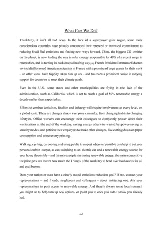12
What Can We Do?
Thankfully, it isn’t all bad news. In the face of a superpower gone rogue, some more
conscientious countries have proudly announced their renewed or increased commitment to
reducing fossil fuel emissions and finding new ways forward. China, the biggest CO2 emitter
on the planet, is now leading the way in solar energy, responsible for 40% of a recent surge in
renewables, and is turning its back on coal in a big way[18]. French President Emmanuel Macron
invited disillusioned American scientists to France with a promise of large grants for their work
– an offer some have happily taken him up on – and has been a prominent voice in rallying
support for countries to meet their climate goals.
Even in the U.S., some states and other municipalities are flying in the face of the
administration, such as California, which is set to reach a goal of 50% renewable energy a
decade earlier than expected[20].
Efforts to combat denialism, fatalism and lethargy will require involvement at every level, on
a global scale. There are changes almost everyone can make, from changing habits to changing
lifestyles. Office workers can encourage their colleagues to completely power down their
workstations at the end of the workday, saving energy otherwise wasted by power-saving or
standby modes, and petition their employers to make other changes, like cutting down on paper
consumption and unnecessary printing.
Walking, cycling, carpooling and using public transport wherever possible can help to cut your
personal carbon output, as can switching to an electric car and a renewable energy source for
your home if possible – and the more people start using renewable energy, the more competitive
the price gets, no matter how much the Trumps of the world try to bend over backwards for oil
and coal barons.
Does your nation or state have a clearly stated emissions reduction goal? If not, contact your
representatives – and friends, neighbours and colleagues – about instituting one. Ask your
representatives to push access to renewable energy. And there’s always some local research
you might do to help turn up new options, or point you to ones you didn’t know you already
had.
 