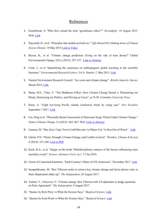 14
References
1. Easterbrook, S. “Who first coined the term ‘greenhouse effect’?” Serendipity. 18 August 2015.
Web. Link
2. Nuccitelli, D., et al. “Principles that models are built on.” UQx Denial101x Making Sense of Climate
Science Denial. 18 May 2015 Link to Video
3. Brysse, K., et al. “Climate change prediction: Erring on the side of least drama?” Global
Environmental Change, 23(1), (2013): 327-337. Link to Abstract
4. Cook, J., et al “Quantifying the consensus on anthropogenic global warming in the scientific
literature.” Environmental Research Letters, Vol 8, Number 2. May 2013. Link
5. Natural Environment Research Council. “Ice cores and climate change”. British Antarctic Survey.
March 2014. Link
6. Mann, M.E., Toles, T. “The Madhouse Effect: How Climate Change Denial is Threatening our
Planet, Destroying our Politics, and Driving us Crazy”, p.19-20. Columbia University Press
7. Klein, A. “Eight low-lying Pacific islands swallowed whole by rising seas”. New Scientist,
September 7 2017. Link
8. Lin, Ning et al. “Physically Based Assessment of Hurricane Surge Threat Under Climate Change.”
Nature Climate Change 2.6 (2012): 462–467. Web. Link to Abstract
9. Gannon, M. “Day Zero: Cape Town Could Become 1st Major City To Run Out of Water”. Link
10. Gleick, P.H. “Water, Drought, Climate Change, and Conflict in Syria”. Weather, Climate & Society
6 (2014): 331-340. Link to PDF
11. Kock, R.A., et al. “Saigas on the brink: Multidisciplinary analysis of the factors influencing mass
mortality events”. Science Advances Vol.4, no.1. 17 Jan 2018.
12. Union of Concerned Scientists. “Each Country’s Share of CO2 Emissions”. November 2017. Link
13. Sampathkumar, M. “Rex Tillerson seeks to remove key climate change and Syria adviser roles in
State Department shake-up”. The Independent, 29 August 2017
14. Torbati, Y., Volcovici, V. “Climate change: Rex Tillerson tells US diplomats to dodge questions
on Paris Agreement”. The Independent, 9 August 2017
15. “Quotes by Rick Perry vs What the Science Says.” Skeptical Science. Link
16. “Quotes by Scott Pruitt vs What the Science Says.” Skeptical Science. Link
 