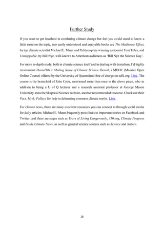 16
Further Study
If you want to get involved in combating climate change but feel you could stand to know a
little more on the topic, two easily understood and enjoyable books are The Madhouse Effect,
by top climate scientist Michael E. Mann and Pulitzer-prize winning cartoonist Tom Toles, and
Unstoppable, by Bill Nye, well-known to American audiences as ‘Bill Nye the Science Guy’.
For more in-depth study, both in climate science itself and in dealing with denialism, I’d highly
recommend Denial101x: Making Sense of Climate Science Denial, a MOOC (Massive Open
Online Course) offered by the University of Queensland free of charge on edX.org. Link. The
course is the brainchild of John Cook, mentioned more than once in the above piece, who in
addition to being a U of Q lecturer and a research assistant professor at George Mason
University, runs the Skeptical Science website, another recommended resource. Check out their
Fact, Myth, Fallacy for help in debunking common climate myths. Link.
For climate news, there are many excellent resources you can connect to through social media
for daily articles; Michael E. Mann frequently posts links to important stories on Facebook and
Twitter, and there are pages such as Years of Living Dangerously, 350.org, Climate Progress
and Inside Climate News, as well as general science sources such as Science and Nature.
 