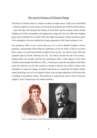 4
The (new?) Science of Climate Change
The history of climate science is a longer one than you might expect. Today every schoolchild
– with the exception of some who go on to be the favoured politicians of the fossil fuel industry
– learns the basic link between the burning of fossil fuels and the resultant carbon dioxide
building up in Earth’s atmosphere and trapping heat energy from the sun. Other heat-trapping
gases such as methane have a similar effect; the higher the quantity of these greenhouse gases
in the atmosphere, the more steadily the average temperature of the Earth continues to rise.
The greenhouse effect is not a recent discovery; it’s as old as Michael Faraday’s electric
generators, and precedes Charles Darwin’s publication of On the Origin of Species by nearly
half a century. It was first described by Joseph Fourier (see Fig. 1(a), below) in the 1820s and
expanded upon by Svante Arrhenius (see Fig. 1(b), below) towards the end of the century -
though neither ever actually used the term ‘greenhouse effect’, which appears to have been
coined by meteorologist Nils Ekrom in 1901[1]. Fourier gave us the first description of the effect
itself, and Arrhenius was the first scientist to attempt to link the rise or fall of carbon in the
atmosphere to long-term changes in global temperatures; he created the first global climate
model, predicting a rise of 5 to 6 degrees Celsius in the average temperature of the Earth with
a doubling of atmospheric carbon. This prediction is impressively close to those of between
roughly 2 and 4.5 degrees given by modern models[2].
Fig 1(a), Joseph Fourier (1768-1830), and Fig 1(b), Svante Arrhenius (1859-1927)
 