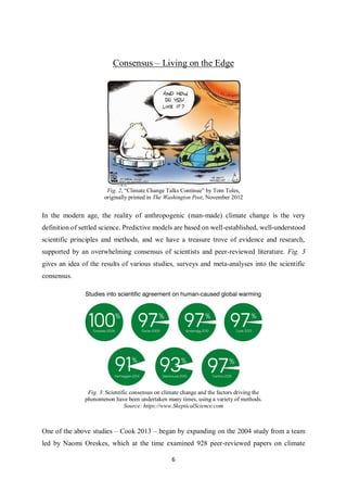 6
Consensus – Living on the Edge
Fig. 2, “Climate Change Talks Continue” by Tom Toles,
originally printed in The Washington Post, November 2012
In the modern age, the reality of anthropogenic (man-made) climate change is the very
definition of settled science. Predictive models are based on well-established, well-understood
scientific principles and methods, and we have a treasure trove of evidence and research,
supported by an overwhelming consensus of scientists and peer-reviewed literature. Fig. 3
gives an idea of the results of various studies, surveys and meta-analyses into the scientific
consensus.
Fig. 3: Scientific consensus on climate change and the factors driving the
phenomenon have been undertaken many times, using a variety of methods.
Source: https://www.SkepticalScience.com
One of the above studies – Cook 2013 – began by expanding on the 2004 study from a team
led by Naomi Oreskes, which at the time examined 928 peer-reviewed papers on climate
 