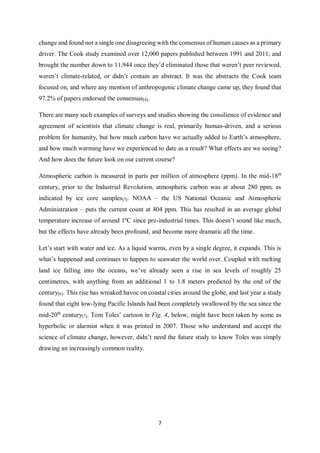 7
change and found not a single one disagreeing with the consensus of human causes as a primary
driver. The Cook study examined over 12,000 papers published between 1991 and 2011, and
brought the number down to 11,944 once they’d eliminated those that weren’t peer reviewed,
weren’t climate-related, or didn’t contain an abstract. It was the abstracts the Cook team
focused on, and where any mention of anthropogenic climate change came up, they found that
97.2% of papers endorsed the consensus[4].
There are many such examples of surveys and studies showing the consilience of evidence and
agreement of scientists that climate change is real, primarily human-driven, and a serious
problem for humanity, but how much carbon have we actually added to Earth’s atmosphere,
and how much warming have we experienced to date as a result? What effects are we seeing?
And how does the future look on our current course?
Atmospheric carbon is measured in parts per million of atmosphere (ppm). In the mid-18th
century, prior to the Industrial Revolution, atmospheric carbon was at about 280 ppm, as
indicated by ice core samples[5]. NOAA – the US National Oceanic and Atmospheric
Administration – puts the current count at 404 ppm. This has resulted in an average global
temperature increase of around 1ºC since pre-industrial times. This doesn’t sound like much,
but the effects have already been profound, and become more dramatic all the time.
Let’s start with water and ice. As a liquid warms, even by a single degree, it expands. This is
what’s happened and continues to happen to seawater the world over. Coupled with melting
land ice falling into the oceans, we’ve already seen a rise in sea levels of roughly 25
centimetres, with anything from an additional 1 to 1.8 meters predicted by the end of the
century[6]. This rise has wreaked havoc on coastal cities around the globe, and last year a study
found that eight low-lying Pacific Islands had been completely swallowed by the sea since the
mid-20th
century[7]. Tom Toles’ cartoon in Fig. 4, below, might have been taken by some as
hyperbolic or alarmist when it was printed in 2007. Those who understand and accept the
science of climate change, however, didn’t need the future study to know Toles was simply
drawing an increasingly common reality.
 