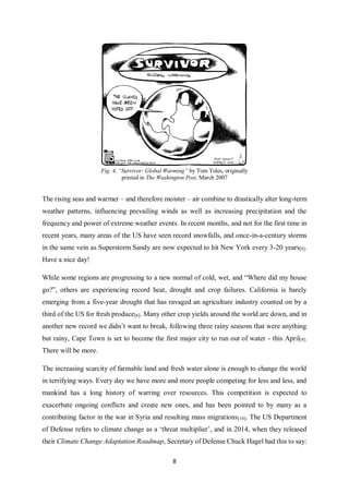 8
Fig. 4, “Survivor: Global Warming” by Tom Toles, originally
printed in The Washington Post, March 2007
The rising seas and warmer – and therefore moister – air combine to drastically alter long-term
weather patterns, influencing prevailing winds as well as increasing precipitation and the
frequency and power of extreme weather events. In recent months, and not for the first time in
recent years, many areas of the US have seen record snowfalls, and once-in-a-century storms
in the same vein as Superstorm Sandy are now expected to hit New York every 3-20 years[8].
Have a nice day!
While some regions are progressing to a new normal of cold, wet, and “Where did my house
go?”, others are experiencing record heat, drought and crop failures. California is barely
emerging from a five-year drought that has ravaged an agriculture industry counted on by a
third of the US for fresh produce[6]. Many other crop yields around the world are down, and in
another new record we didn’t want to break, following three rainy seasons that were anything
but rainy, Cape Town is set to become the first major city to run out of water - this April[9].
There will be more.
The increasing scarcity of farmable land and fresh water alone is enough to change the world
in terrifying ways. Every day we have more and more people competing for less and less, and
mankind has a long history of warring over resources. This competition is expected to
exacerbate ongoing conflicts and create new ones, and has been pointed to by many as a
contributing factor in the war in Syria and resulting mass migrations[10]. The US Department
of Defense refers to climate change as a ‘threat multiplier’, and in 2014, when they released
their Climate Change Adaptation Roadmap, Secretary of Defense Chuck Hagel had this to say:
 