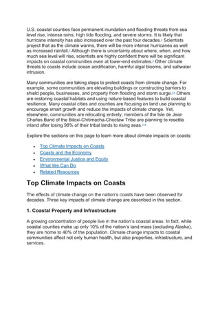 U.S. coastal counties face permanent inundation and flooding threats from sea
level rise, intense rains, high tide flooding, and severe storms. It is likely that
hurricane intensity has also increased over the past four decades.2
Scientists
project that as the climate warms, there will be more intense hurricanes as well
as increased rainfall.3
Although there is uncertainty about where, when, and how
much sea level will rise, scientists are highly confident there will be significant
impacts on coastal communities even at lower-end estimates.4
Other climate
threats to coasts include ocean acidification, harmful algal blooms, and saltwater
intrusion.
Many communities are taking steps to protect coasts from climate change. For
example, some communities are elevating buildings or constructing barriers to
shield people, businesses, and property from flooding and storm surge.5,6
Others
are restoring coastal habitats and using nature-based features to build coastal
resilience. Many coastal cities and counties are focusing on land use planning to
encourage smart growth and reduce the impacts of climate change. Yet,
elsewhere, communities are relocating entirely; members of the Isle de Jean
Charles Band of the Biloxi-Chitimacha-Choctaw Tribe are planning to resettle
inland after losing 98% of their tribal lands to rising seas.7, 8
Explore the sections on this page to learn more about climate impacts on coasts:
 Top Climate Impacts on Coasts
 Coasts and the Economy
 Environmental Justice and Equity
 What We Can Do
 Related Resources
Top Climate Impacts on Coasts
The effects of climate change on the nation’s coasts have been observed for
decades. Three key impacts of climate change are described in this section.
1. Coastal Property and Infrastructure
A growing concentration of people live in the nation’s coastal areas. In fact, while
coastal counties make up only 10% of the nation’s land mass (excluding Alaska),
they are home to 40% of the population. Climate change impacts to coastal
communities affect not only human health, but also properties, infrastructure, and
services.
 