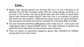 Cont…
 Nepal’s high altitude glaciers are thinning (30 cm-1 m) and retreating at an
alarming rate (10-20m annually), faster than the world average, resulting in an
increase in the number and size of glacial lakes and the threat of catastrophic
Glacial Lake Outburst Floods (GLOFs). Lake Imja Tsho is an example of a glacier
lake which was non-existent in 1960 and now covers nearly one square kilometre.
The Imja glacier that feeds the lake has retreated 75 m between 2001 and 2006.
 The new inventory identified 3,808 glaciers with a total area of 4212 sq.km and
1,466 glacial lakes in Nepal (ICIMOD 2011). The rapid reduction in glaciers has
profound future implication for downstream water resources.
 There are about 21 potentially dangerous glacial lakes identified by ICIMOD,
among which 6 are most critical
14
 