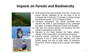 Impacts on Forests and Biodiversity
20
 IPCC predicts that approximately 20 to 30% of plant and
animal species assessed so far are likely to be at
increased risk of extinction if increases in global average
temperature exceed 1.5 to 2.5 degree Celsius.
 Increased temperature and rainfall variability have
resulted into shifts in agro-ecological zones, prolonged
dry spells, and higher incidences of pests and diseases.
 New alien and invasive species are emerging and their
habitat is spreading at a fast rate.
 Migration of the forest towards the higher altitude,
change in their composition, and extinction of species.
 Extreme climatic conditions have led to increased
incidence of fire in recent years affecting more than
50,000 people and loss of large areas of productive
forest land. These changes lead to species and habitat
loss.
 