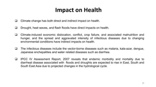 Impact on Health
23
 Climate change has both direct and indirect impact on health.
 Drought, heat waves, and flash floods have direct impacts on health.
 Climate-induced economic dislocation, conflict, crop failure, and associated malnutrition and
hunger, and the spread and aggravated intensity of infectious diseases due to changing
environmental conditions have indirect impacts on health.
 The infectious diseases include the vector-borne diseases such as malaria, kala-azar, dengue,
Japanese enchepalities and water related diseases such as diarrhea.
 IPCC IV Assessment Report, 2007 reveals that endemic morbidity and mortality due to
diarrheal disease associated with floods and droughts are expected to rise in East, South and
South East Asia due to projected changes in the hydrological cycle.
 