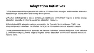 Adaptation Initiatives
24
 The government of Nepal prepared the NAPA in 2010 to address its urgent and immediate adaptation
needs through a consultative and country-driven process.
 NAPA is a strategic tool to access climatic vulnerability, and symmetrically respond to climate change
adaptation issues by developing appropriate adaptation measures.
 Out of about 250 adaptation options proposed by the Thematic Working Groups (TWG), nine
integrated projects have been identified as the urgent and immediate national adaptation priority.
 The government of Nepal has approved the National Framework on Local Adaptation Plans for Action
(LAPA Framework) in 2011 that helps to integrate climate adaptation and resilience aspects in local and
national plans.
 