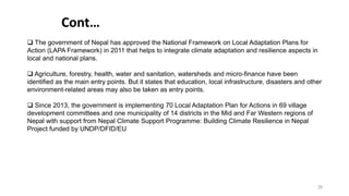 Cont…
25
 The government of Nepal has approved the National Framework on Local Adaptation Plans for
Action (LAPA Framework) in 2011 that helps to integrate climate adaptation and resilience aspects in
local and national plans.
 Agriculture, forestry, health, water and sanitation, watersheds and micro-finance have been
identified as the main entry points. But it states that education, local infrastructure, disasters and other
environment-related areas may also be taken as entry points.
 Since 2013, the government is implementing 70 Local Adaptation Plan for Actions in 69 village
development committees and one municipality of 14 districts in the Mid and Far Western regions of
Nepal with support from Nepal Climate Support Programme: Building Climate Resilience in Nepal
Project funded by UNDP/DFID/EU
 