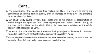 Cont…
 For precipitation, the trends are less certain but there is evidence of increasing
occurrence of intense rainfall events, and an increase in flood days and generally
more variable river flows.
 An OECD study (2003) reveals that there will be no change in precipitation in
western Nepal and up to 5-10 % increase in precipitation in eastern Nepal. During the
summer months, its projection depict that an increase in precipitation for the whole
country in the range of 15-20%.
 In terms of spatial distribution, the study findings project an increase in monsoon
rainfall in eastern and central Nepal as compared to western Nepal.
It also projects an increase in monsoon and post-monsoon rainfall, an increase in the
intensity of rainfall, and a decrease in winter precipitation.
9
 