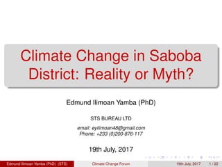 Climate Change in Saboba
District: Reality or Myth?
Edmund Ilimoan Yamba (PhD)
STS BUREAU LTD
email: eyilimoan48@gmail.com
Phone: +233 (0)200-876-117
19th July, 2017
Edmund Ilimoan Yamba (PhD) (STS) Climate Change Forum 19th July, 2017 1 / 22
 